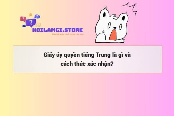Giấy ủy quyền tiếng Trung là gì và cách thức xác nhận?