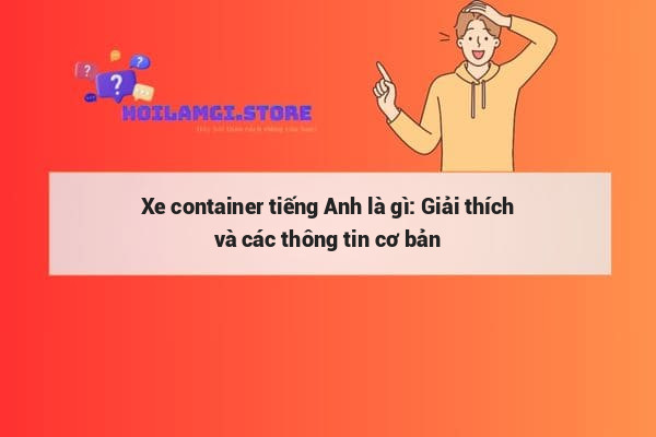 Xe container tiếng Anh là gì: Giải thích và các thông tin cơ bản